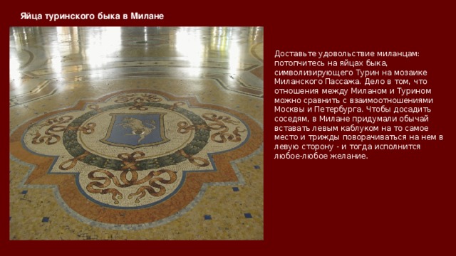 Яйца туринского быка в Милане   Доставьте удовольствие миланцам: потопчитесь на яйцах быка, символизирующего Турин на мозаике Миланского Пассажа. Дело в том, что отношения между Миланом и Турином можно сравнить с взаимоотношениями Москвы и Петербурга. Чтобы досадить соседям, в Милане придумали обычай вставать левым каблуком на то самое место и трижды поворачиваться на нем в левую сторону - и тогда исполнится любое-любое желание. 