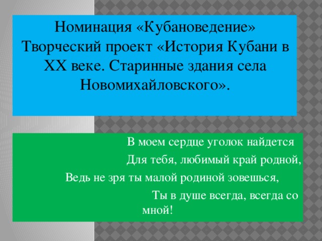 Номинация «Кубановедение» Творческий проект «История Кубани в ХХ веке. Старинные здания села Новомихайловского».      В моем сердце уголок найдется  Для тебя, любимый край родной,   Ведь не зря ты малой родиной зовешься,   Ты в душе всегда, всегда со мной! 