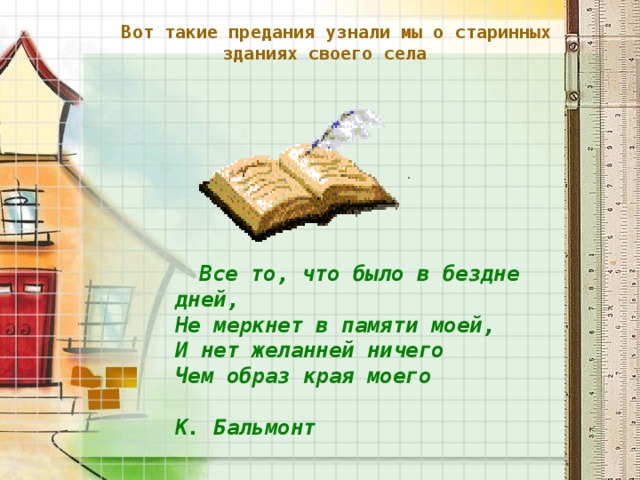 Вот такие предания узнали мы о старинных зданиях своего села     Все то, что было в бездне дней,  Не меркнет в памяти моей,  И нет желанней ничего  Чем образ края моего   К. Бальмонт  