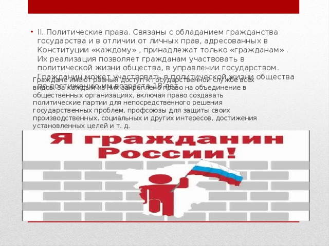II. Политические права. Связаны с обладанием гражданства государства и в отличии от личных прав, адресованных в Конституции «каждому» , принадлежат только «гражданам» . Их реализация позволяет гражданам участвовать в политической жизни общества, в управлении государством. Гражданин может участвовать в политической жизни общества по достижению им возраста 18 лет. Граждане имеют равный доступ к государственной службе всех видов. За каждым из них закреплено право на объединение в общественных организациях, включая право создавать политические партии для непосредственного решения государственных проблем, профсоюзы для защиты своих производственных, социальных и других интересов, достижения установленных целей и т. д. 