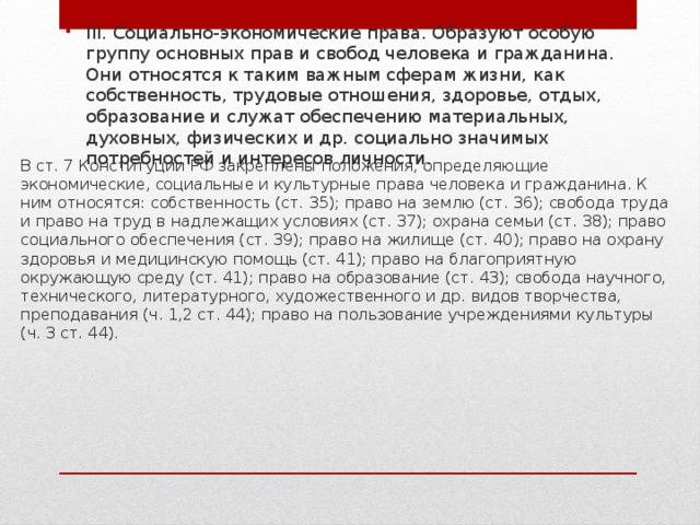 III. Cоциально-экономические права. Образуют особую группу основных прав и свобод человека и гражданина. Они относятся к таким важным сферам жизни, как собственность, трудовые отношения, здоровье, отдых, образование и служат обеспечению материальных, духовных, физических и др. социально значимых потребностей и интересов личности. В ст. 7 Конституции РФ закреплены положения, определяющие экономические, социальные и культурные права человека и гражданина. К ним относятся: собственность (ст. 35); право на землю (ст. 36); свобода труда и право на труд в надлежащих условиях (ст. 37); охрана семьи (ст. 38); право социального обеспечения (ст. 39); право на жилище (ст. 40); право на охрану здоровья и медицинскую помощь (ст. 41); право на благоприятную окружающую среду (ст. 41); право на образование (ст. 43); свобода научного, технического, литературного, художественного и др. видов творчества, преподавания (ч. 1,2 ст. 44); право на пользование учреждениями культуры (ч. 3 ст. 44). 