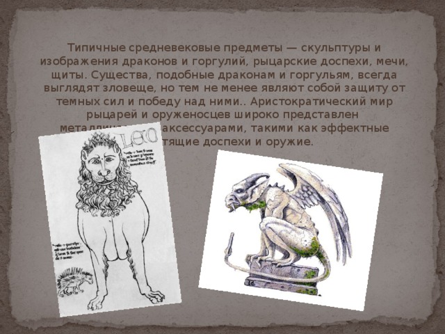 Типичные средневековые предметы — скульптуры и изображения драконов и горгулий, рыцарские доспехи, мечи, щиты. Существа, подобные драконам и горгульям, всегда выглядят зловеще, но тем не менее являют собой защиту от темных сил и победу над ними.. Аристократический мир рыцарей и оруженосцев широко представлен металлическими аксессуарами, такими как эффектные блестящие доспехи и оружие. 