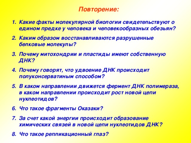 Повторение: Какие факты молекулярной биологии свидетельствуют о едином предке у человека и человекообразных обезьян? Каким образом восстанавливаются разрушенные белковые молекулы? Почему митохондрии и пластиды имеют собственную ДНК? Почему говорят, что удвоение ДНК происходит полуконсерватиным способом? В каком направлении движется фермент ДНК полимераза, в каком направлении происходит рост новой цепи нуклеотидов? Что такое фрагменты Оказаки? За счет какой энергии происходит образование химических связей в новой цепи нуклеотидов ДНК? Что такое репликационный глаз? 