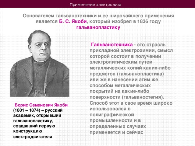 Применение электролиза  Основателем гальванотехники и ее широчайшего применения является Б. С. Якоби , который изобрел в 1836 году гальванопластику  Гальванотехника - это отрасль прикладной электрохимии, смысл которой состоит в получении электролитическим путем металлических копий каких-либо предметов (гальванопластика) или же в нанесении этим же способом металлических покрытий на какие-либо поверхности (гальваностегия). Способ этот в свое время широко использовался в полиграфической промышленности и в определенных случаях применяется и сейчас  Борис Семенович Якоби (1801 – 1874) – русский академик, открывший гальванопластику, создавший первую конструкцию электродвигателя 