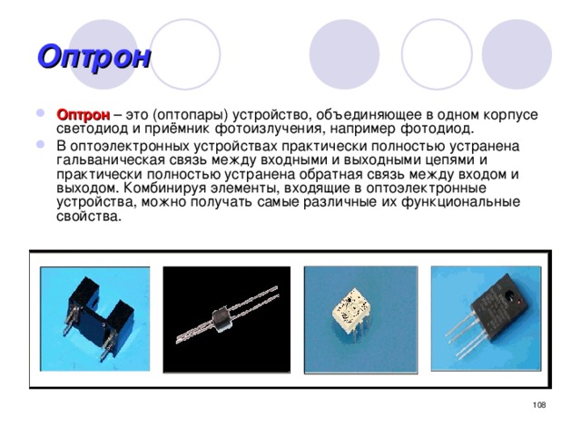 Оптрон Оптрон – это (оптопары) устройство, объединяющее в одном корпусе светодиод и приёмник фотоизлучения, например фотодиод. В оптоэлектронных устройствах практически полностью устранена гальваническая связь между входными и выходными цепями и практически полностью устранена обратная связь между входом и выходом. Комбинируя элементы, входящие в оптоэлектронные устройства, можно получать самые различные их функциональные свойства.  