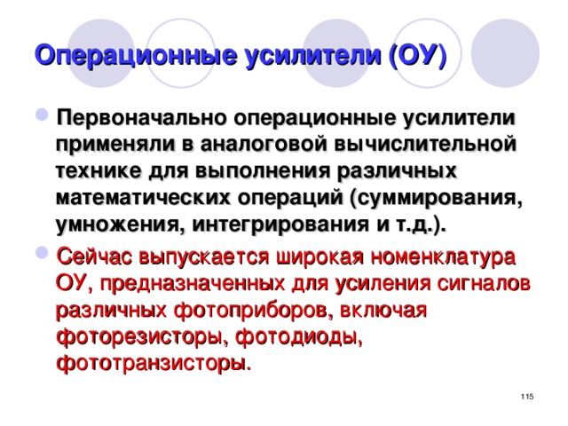 Операционные усилители (ОУ) Первоначально операционные усилители применяли в аналоговой вычислительной технике для выполнения различных математических операций (суммирования, умножения, интегрирования и т.д.). Сейчас выпускается широкая номенклатура ОУ, предназначенных для усиления сигналов различных фотоприборов, включая фоторезисторы, фотодиоды, фототранзисторы.  