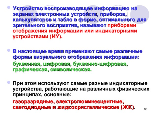 Устройство воспроизводящее информацию на экранах электронных устройств, приборов, калькуляторов и табло в форме, оптимального для зрительного восприятия, называют приборами отображения информации или индикаторными устройствами (ИУ).  В настоящее время применяют самые различные формы визуального отображения информации:  буквенная, цифровая, буквенно-цифровая, графическая, символическая.  При этом используют самые разные индикаторные устройства, работающие на различных физических принципах, основные:   газоразрядные, электролюминесцентные, светодиодные и жидкокристаллические (ЖК) .  