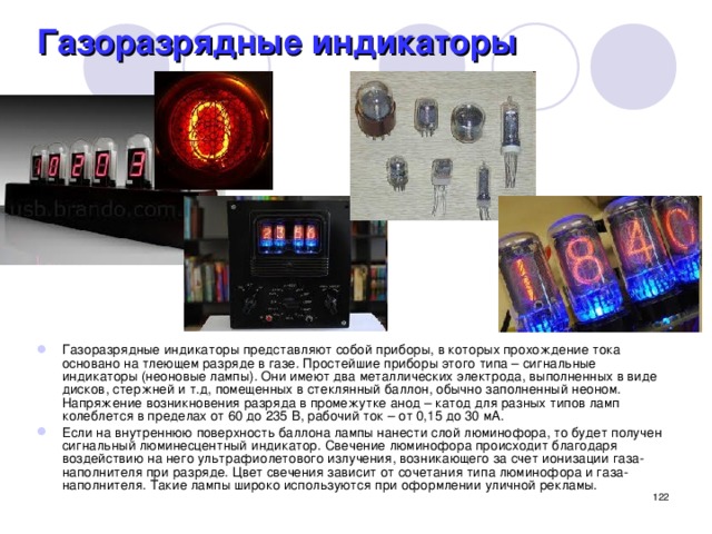 Газоразрядные индикаторы Газоразрядные индикаторы представляют собой приборы, в которых прохождение тока основано на тлеющем разряде в газе. Простейшие приборы этого типа – сигнальные индикаторы (неоновые лампы). Они имеют два металлических электрода, выполненных в виде дисков, стержней и т.д, помещенных в стеклянный баллон, обычно заполненный неоном. Напряжение возникновения разряда в промежутке анод – катод для разных типов ламп колеблется в пределах от 60 до 235 В, рабочий ток – от 0,15 до 30 мА. Если на внутреннюю поверхность баллона лампы нанести слой люминофора, то будет получен сигнальный люминесцентный индикатор. Свечение люминофора происходит благодаря воздействию на него ультрафиолетового излучения, возникающего за счет ионизации газа-наполнителя при разряде. Цвет свечения зависит от сочетания типа люминофора и газа-наполнителя. Такие лампы широко используются при оформлении уличной рекламы.  