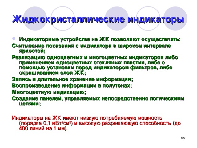 Жидкокристаллические индикаторы Индикаторные устройства на ЖК позволяют осуществлять: Считывание показаний с индикатора в широком интервале яркостей; Реализацию одноцветных и многоцветных индикаторов либо применением одноцветных стекляных пластин, либо с помощью установки перед индикатором фильтров, либо окрашиванием слоя ЖК; Запись и длительное хранение информации; Воспроизведение информации в полутонах; Многоцветную индикацию; Создание панелей, управляемых непосредственно логическими цепями;  Индикаторы на ЖК имеют низкую потребляемую мощность (порядка 0,1 мВт/см ²) и высокую разрешающую способность (до 400 линий на 1 мм).  