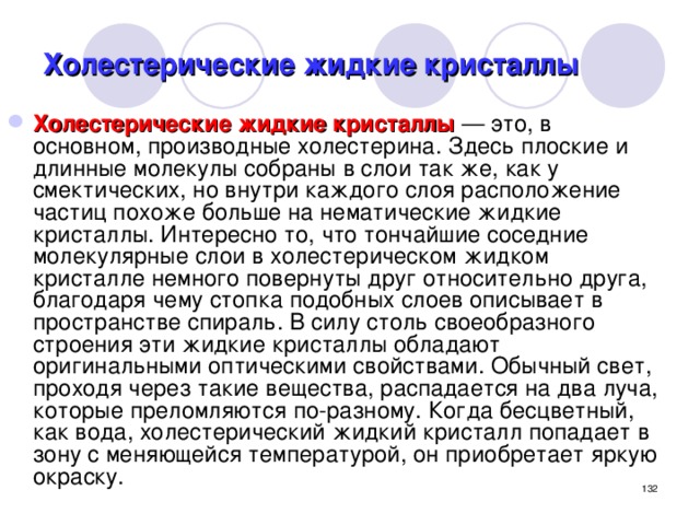 Холестерические жидкие кристаллы Холестерические жидкие кристаллы — это, в основном, производные холестерина. Здесь плоские и длинные молекулы собраны в слои так же, как у смектических, но внутри каждого слоя расположение частиц похоже больше на нематические жидкие кристаллы. Интересно то, что тончайшие соседние молекулярные слои в холестерическом жидком кристалле немного повернуты друг относительно друга, благодаря чему стопка подобных слоев описывает в пространстве спираль. В силу столь своеобразного строения эти жидкие кристаллы обладают оригинальными оптическими свойствами. Обычный свет, проходя через такие вещества, распадается на два луча, которые преломляются по-разному. Когда бесцветный, как вода, холестерический жидкий кристалл попадает в зону с меняющейся температурой, он приобретает яркую окраску.  