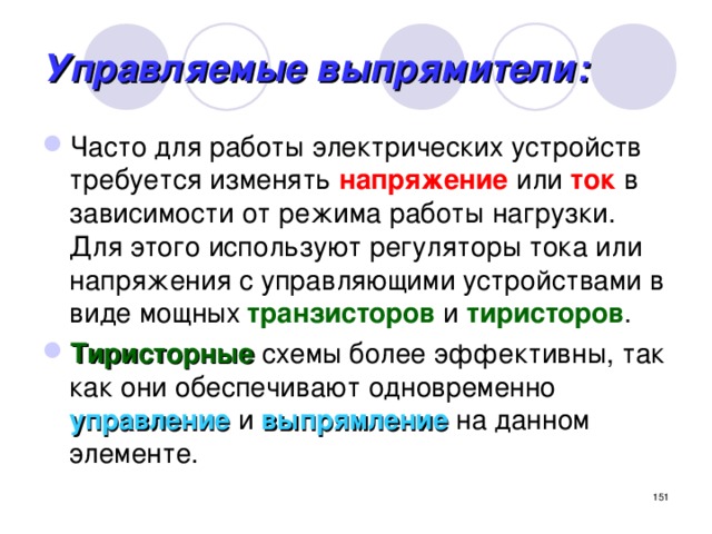 Управляемые выпрямители: Часто для работы электрических устройств требуется изменять напряжение или ток в зависимости от режима работы нагрузки. Для этого используют регуляторы тока или напряжения с управляющими устройствами в виде мощных транзисторов и тиристоров . Тиристорные схемы более эффективны, так как они обеспечивают одновременно управление и выпрямление на данном элементе.  