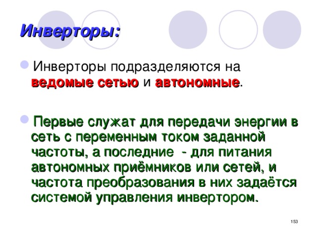 Инверторы: Инверторы подразделяются на ведомые сетью и автономные .  Первые служат для передачи энергии в сеть с переменным током заданной частоты, а последние - для питания автономных приёмников или сетей, и частота преобразования в них задаётся системой управления инвертором.  