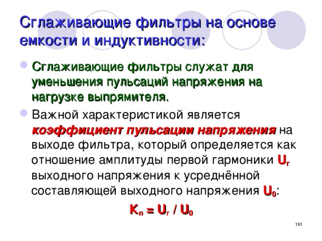 Сглаживающие фильтры на основе емкости и индуктивности: Сглаживающие фильтры служат для уменьшения пульсаций напряжения на нагрузке выпрямителя. Важной характеристикой является коэффициент пульсации напряжения на выходе фильтра, который определяется как отношение амплитуды первой гармоники U г выходного напряжения к усреднённой составляющей выходного напряжения U 0 : К п = U г / U 0   