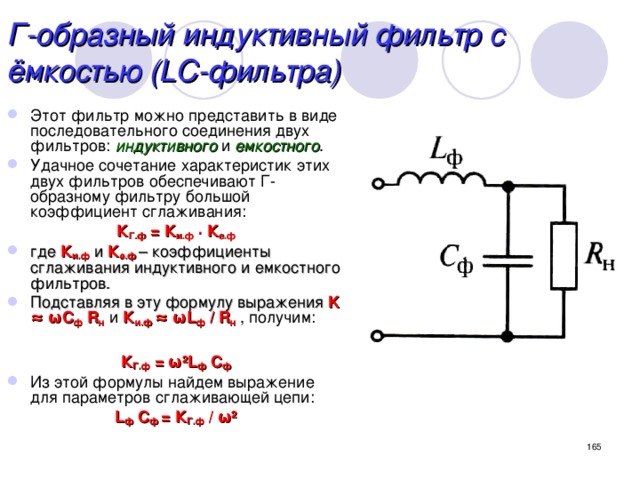 Г-образный индуктивный фильтр с ёмкостью (LC-фильтра) Этот фильтр можно представить в виде последовательного соединения двух фильтров: индуктивного и емкостного . Удачное сочетание характеристик этих двух фильтров обеспечивают Г-образному фильтру большой коэффициент сглаживания: К Г.ф = К и.ф  ∙ К е.ф где К и.ф и К е.ф – коэффициенты сглаживания индуктивного и емкостного фильтров. Подставляя в эту формулу выражения K ≈  ω С ф R н и К и.ф ≈ ωL ф  / R н  , получим:  К Г.ф = ω²L ф  С ф Из этой формулы найдем выражение для параметров сглаживающей цепи: L ф  С ф = К Г.ф / ω²  