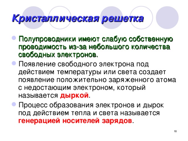 Кристаллическая решетка Полупроводники имеют слабую собственную проводимость из-за небольшого количества свободных электронов. Появление свободного электрона под действием температуры или света создает появление положительно заряженного атома с недостающим электроном, который называется дыркой . Процесс образования электронов и дырок под действием тепла и света называется генерацией носителей зарядов .  