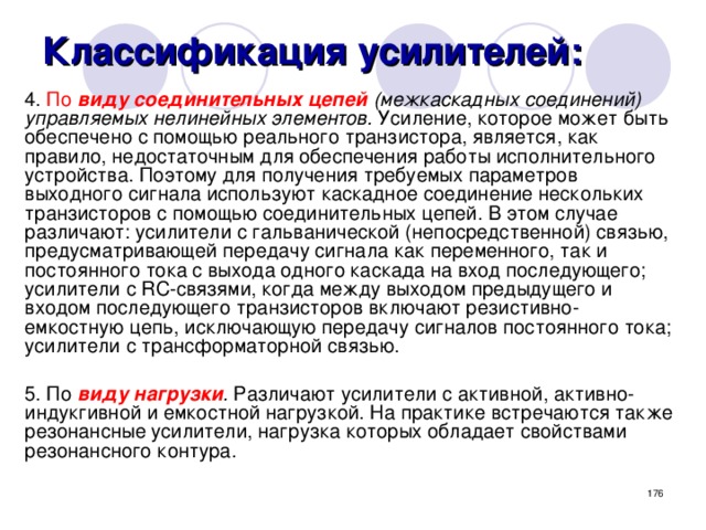 Классификация усилителей: 4. По  виду соединительных цепей (межкаскадных соединений) управляемых нелинейных элементов. Усиление, которое может быть обеспечено с помощью реального транзистора, является, как правило, недостаточным для обеспечения работы исполнительного устройства. Поэтому для получения требуемых параметров выходного сигнала используют каскадное соединение нескольких транзисторов с помощью соединительных цепей. В этом случае различают: усилители с гальванической (непосредственной) связью, предусматривающей передачу сигнала как переменного, так и постоянного тока с выхода одного каскада на вход последующего; усилители с RС-связями, когда между выходом предыдущего и входом последующего транзисторов включают резистивно-емкостную цепь, исключающую передачу сигналов постоянного тока; усилители с трансформаторной связью. 5. По виду нагрузки . Различают усилители с активной, активно-индукгивной и емкостной нагрузкой. На практике встречаются также резонансные усилители, нагрузка которых обладает свойствами резонансного контура.  