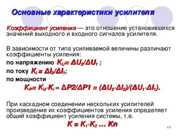 Основные характеристики усилителя Коэффициент усиления  — это отношение установившихся значений выходного и входного сигналов усилителя. В зависимости от типа усиливаемой величины различают коэффициенты усиления: по напряжению  K U = Δ U 2 / Δ U 1 ; по току  K I = ΔI 2 / ΔI 1 ; по мощности  К Р = K U ∙ K I = Δ Р2/ Δ Р1 = ( Δ U 2 ∙Δ I 2 )/( Δ U 1 ∙ΔI 1 ).  При каскадном соединении нескольких усилителей произведение их коэффициентов усиления определяет общий коэффициент усиления системы, т.е. K = K 1 ∙ K 2 … Kn   