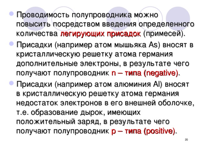 Проводимость полупроводника можно повысить посредством введения определенного количества легирующих присадок (примесей). Присадки (например атом мышьяка As) вносят в кристаллическую решетку атома германия дополнительные электроны, в результате чего получают полупроводник n – типа (negative) . Присадки (например атом алюминия Al) вносят в кристаллическую решетку атома германия недостаток электронов в его внешней оболочке, т.е. образование дырок, имеющих положительный заряд, в результате чего получают полупроводник p – типа (positive) . полупроводник n – типа (negative) называются атомами-донорами. полупроводник p – типа (positive)  называются атомами-акцепторами.   