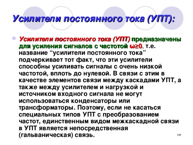 Усилители постоянного тока (УПТ): Усилители постоянного тока (УПТ)  предназначены для усиления сигналов с частотой  ω≥0 , т.е. название “усилители постоянного тока” подчеркивает тот факт, что эти усилители способны усиливать сигналы с очень низкой частотой, вплоть до нулевой. В связи с этим в качестве элементов связи между каскадами УПТ, а также между усилителем и нагрузкой и источником входного сигнала не могут использоваться конденсаторы или трансформаторы. Поэтому, если не касаться специальных типов УПТ с преобразованием частот, единственным видом межкаскадной связи в УПТ является непосредственная (гальваническая) связь.  