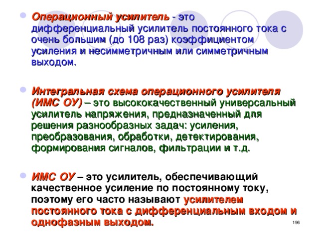 Операционный усилитель  - это дифференциальный усилитель постоянного тока с очень большим (до 108 раз) коэффициентом усиления и несимметричным или симметричным выходом.  Интегральная схема операционного усилителя (ИМС ОУ)  – это высококачественный универсальный усилитель напряжения, предназначенный для решения разнообразных задач: усиления, преобразования, обработки, детектирования, формирования сигналов, фильтрации и т.д.  ИМС ОУ  – это усилитель, обеспечивающий качественное усиление по постоянному току, поэтому его часто называют  усилителем постоянного тока с дифференциальным входом и однофазным выходом.  