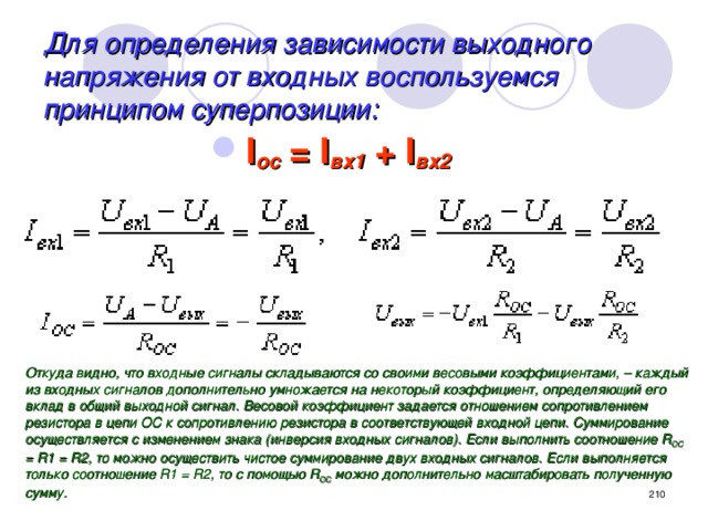 Для определения зависимости выходного напряжения от входных воспользуемся принципом суперпозиции: I ос = I вх1 + I вх2 Откуда видно, что входные сигналы складываются со своими весовыми коэффициентами, – каждый из входных сигналов дополнительно умножается на некоторый коэффициент, определяющий его вклад в общий выходной сигнал. Весовой коэффициент задается отношением сопротивлением резистора в цепи ОС к сопротивлению резистора в соответствующей входной цепи. Суммирование осуществляется с изменением знака (инверсия входных сигналов). Если выполнить соотношение R ОС = R1 = R2, то можно осуществить чистое суммирование двух входных сигналов. Если выполняется только соотношение R1 = R2, то с помощью R ОС можно дополнительно масштабировать полученную сумму.  