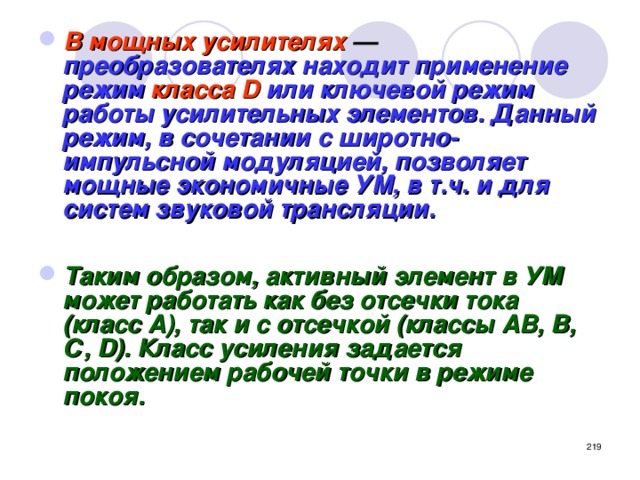 В мощных усилителях — преобразователях находит применение режим класса D или ключевой режим работы усилительных элементов. Данный режим, в сочетании с широтно-импульсной модуляцией, позволяет мощные экономичные УМ, в т.ч. и для систем звуковой трансляции.  Таким образом, активный элемент в УМ может работать как без отсечки тока (класс А), так и с отсечкой (классы АВ, В, С, D). Класс усиления задается положением рабочей точки в режиме покоя.   