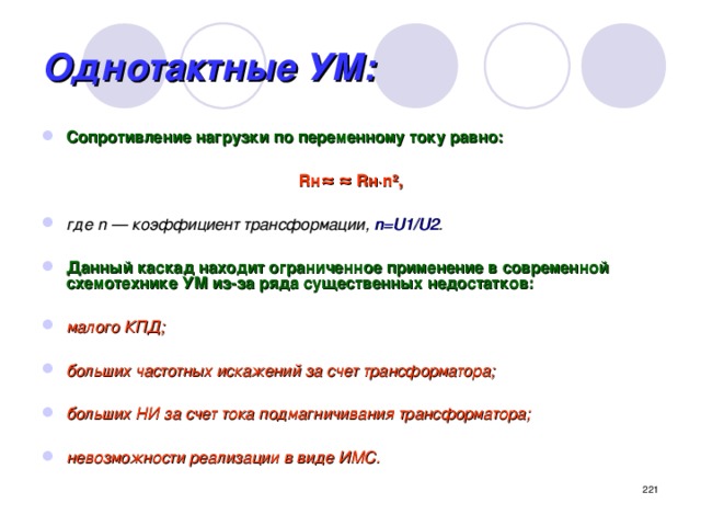 Однотактные УМ: Сопротивление нагрузки по переменному току равно:  Rн≈ ≈ Rн·n²,  где n — коэффициент трансформации, n=U1/U2 .  Данный каскад находит ограниченное применение в современной схемотехнике УМ из-за ряда существенных недостатков:  малого КПД;  больших частотных искажений за счет трансформатора;  больших НИ за счет тока подмагничивания трансформатора;  невозможности реализации в виде ИМС.  