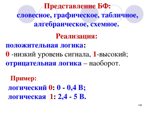 Представление БФ: словесное, графическое, табличное, алгебраическое, схемное.   Реализация:  положительная логика :  0 -низкий уровень сигнала, 1 -высокий; отрицательная логика – наоборот.  Пример: логический 0 : 0 - 0,4 В; логическая  1 : 2,4 - 5 В.   