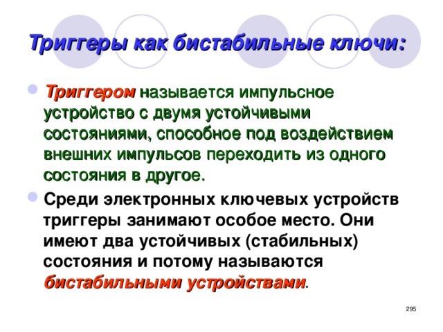 Триггеры как бистабильные ключи: Триггером  называется импульсное устройство с двумя устойчивыми состояниями, способное под воздействием внешних импульсов переходить из одного состояния в другое. Среди электронных ключевых устройств триггеры занимают особое место. Они имеют два устойчивых (стабильных) состояния и потому называются  бистабильными устройствами .  