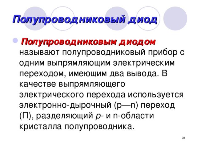 Полупроводниковый диод Полупроводниковым диодом  называют полупроводниковый прибор с одним выпрямляющим электрическим переходом, имеющим два вывода. В качестве выпрямляющего электрического перехода используется электронно-дырочный (р—n) переход (П), разделяющий р- и n-области кристалла полупроводника.  