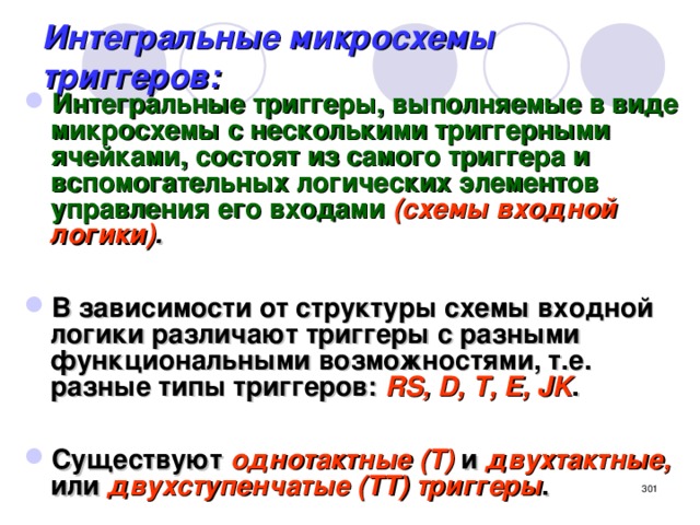 Интегральные микросхемы триггеров: Интегральные триггеры, выполняемые в виде микросхемы с несколькими триггерными ячейками, состоят из самого триггера и вспомогательных логических элементов управления его входами  (схемы входной логики) .  В зависимости от структуры схемы входной логики различают триггеры с разными функциональными возможностями, т.е. разные типы триггеров: RS, D, T, E, JK .  Существуют однотактные (Т) и двухтактные, или двухступенчатые (ТТ) триггеры .  