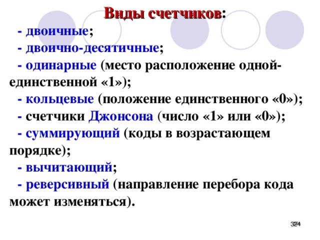 Виды счетчиков : - двоичные ; - двоично-десятичные ; - одинарные (место расположение одной- единственной «1»); - кольцевые (положение единственного «0»); - счетчики Джонсона  ( число «1» или «0»); - суммирующий (коды в возрастающем порядке); -  вычитающий ; - реверсивный (направление перебора кода может изменяться). Последовательность состояний счетчика кодируется различными способами.     