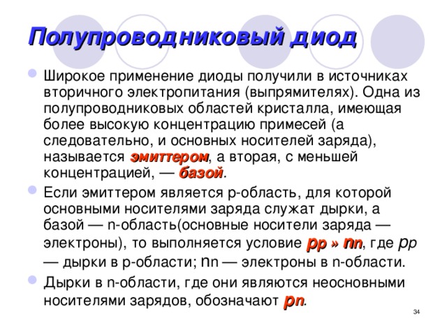 Полупроводниковый диод Широкое применение диоды получили в источниках вторичного электропитания (выпрямителях). Одна из полупроводниковых областей кристалла, имеющая более высокую концентрацию примесей (а следовательно, и основных носителей заряда), называется эмиттером , а вторая, с меньшей концентрацией, — базой . Если эмиттером является p-область, для которой основными носителями заряда служат дырки, а базой — n-область(основные носители заряда — электроны), то выполняется условие p p » n n , где р р — дырки в p-области; n n — электроны в n-области. Дырки в n-области, где они являются неосновными носителями зарядов, обозначают р n .   