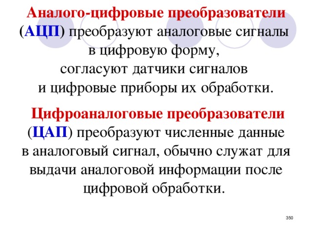 Аналого-цифровые преобразователи  ( АЦП ) преобразуют аналоговые сигналы в цифровую форму,  согласуют датчики сигналов и цифровые приборы их обработки.  Цифроаналоговые преобразователи  ( ЦАП ) преобразуют численные данные в аналоговый сигнал, обычно служат для выдачи аналоговой информации после цифровой обработки.    