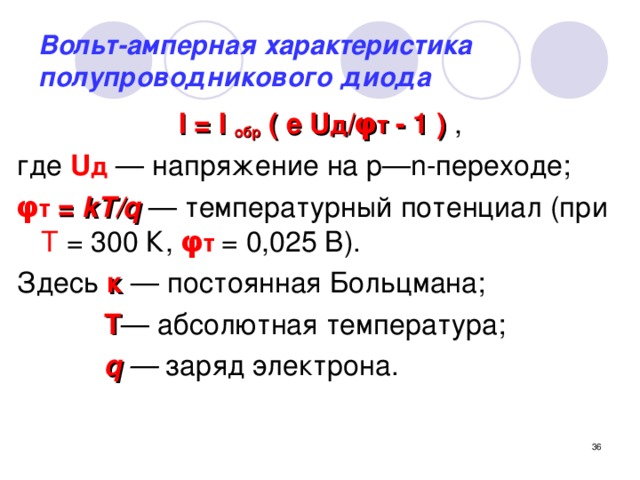 Вольт-амперная характеристика полупроводникового диода I = I обр ( е U д / φ т  - 1 ) , где U д — напряжение на p—n-переходе; φ т  = kT/q  — температурный потенциал (при Т = 300 К, φ т  = 0,025 В). Здесь к — постоянная Больцмана;  Т — абсолютная температура;  q  — заряд электрона. Формула соответствует ВАХ идеального р—n -перехода и не отражает некоторых свойств реального диода.    