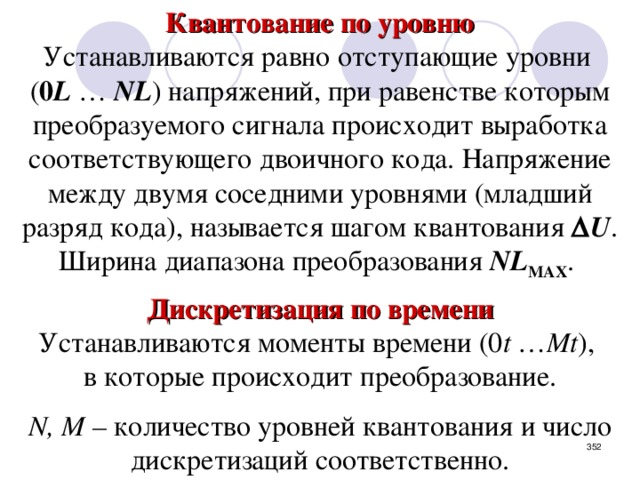 Квантование по уровню Устанавливаются равно отступающие уровни ( 0 L … NL ) напряжений, при равенстве которым преобразуемого сигнала происходит выработка соответствующего двоичного кода. Напряжение между двумя соседними уровнями (младший разряд кода), называется шагом квантования  U . Ширина диапазона преобразования NL MAX . Дискретизация по времени Устанавливаются моменты времени (0 t … Mt ), в которые происходит преобразование. N,  M – количество уровней квантования и число дискретизаций соответственно.  