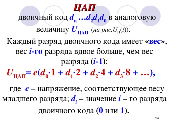 ЦАП двоичный код  d n  … d 2 d 1 d 0  в аналоговую  величину  U ЦАП ( на рис.U П ( t )) .  Каждый разряд двоичного кода имеет « вес » ,  вес  i- го  разряда вдвое больше, чем  вес разряда ( i -1 ) : U ЦАП = e ( d 0  1  +  d 1  2  +  d 2  4  +  d 3  8  +  … ),   где  e  – напряжение, соответствующее весу младшего разряда;  d i  – значение  i  –  го  разряда двоичного кода ( 0  или 1 ).  В ЦАП используется метод суммирования токов, пропорциональных весовым коэффициентам двоичных разрядов .     