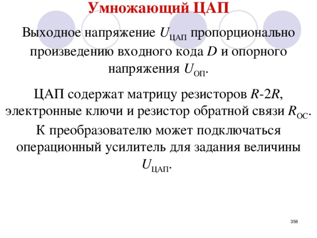 Умножающий ЦАП  Выходное напряжение U ЦАП пропорционально произведению входного кода D и опорного напряжения U ОП . ЦАП содержат матрицу резисторов R -2 R , электронные ключи и резистор обратной связи R ОС . К преобразователю может подключаться операционный усилитель для задания величины U ЦАП . Данный ЦАП фактически является аналоговым усилителем, с изменяемым коэффициентом усиления (с помощью входного кода).   