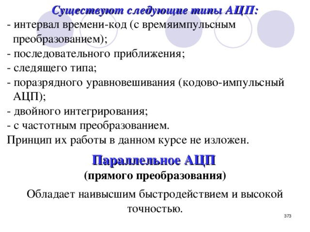 Существуют следующие типы АЦП: - интервал времени-код (с времяимпульсным  преобразованием); - последовательного приближения; - следящего типа; - поразрядного уравновешивания (кодово-импульсный  АЦП); - двойного интегрирования; - с частотным преобразованием. Принцип их работы в данном курсе не изложен. Параллельное АЦП  (прямого преобразования)  Обладает наивысшим быстродействием и высокой точностью.  