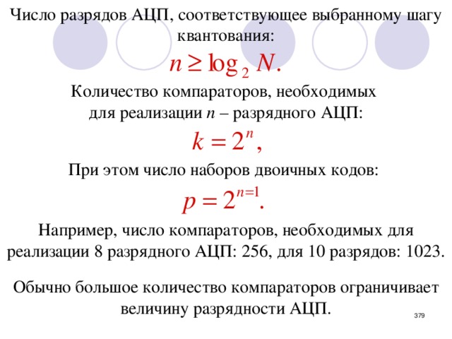 Число разрядов АЦП, соответствующее выбранному шагу квантования: Количество компараторов, необходимых для реализации n – разрядного АЦП: При этом число наборов двоичных кодов: Например, число компараторов, необходимых для реализации 8 разрядного АЦП: 256, для 10 разрядов: 1023. Обычно большое количество компараторов ограничивает величину разрядности АЦП.  