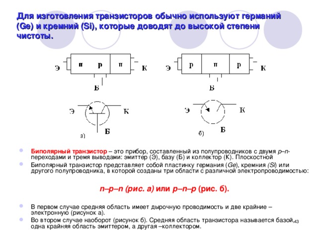 Для изготовления транзисторов обычно используют германий (Ge) и кремний (Si), которые доводят до высокой степени чистоты. Биполярный транзистор – это прибор, составленный из полупроводников с двумя р–n -переходами и тремя выводами: эмиттер (Э), базу (Б) и коллектор (К). Плоскостной Биполярный транзистор представляет собой пластинку германия ( Gе ), кремния (Si ) или другого полупроводника, в которой созданы три области с различной электропроводимостью:  n–р–n (рис. а) или р–n–р (рис. б).  В первом случае средняя область имеет дырочную проводимость и две крайние – электронную (рисунок а). Во втором случае наоборот (рисунок б). Средняя область транзистора называется базой, одна крайняя область эмиттером, а другая –коллектором.  