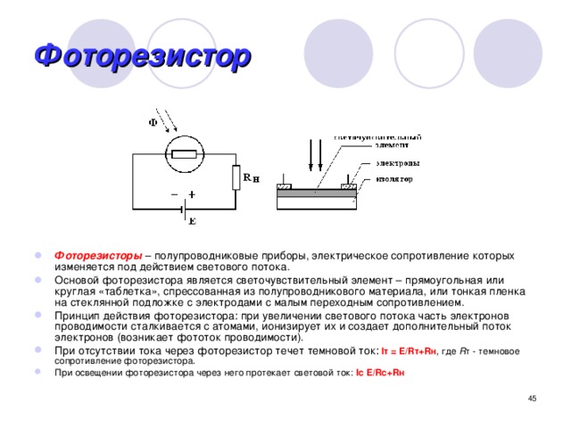 Фоторезистор Фоторезисторы  – полупроводниковые приборы, электрическое сопротивление которых изменяется под действием светового потока. Основой фоторезистора является светочувствительный элемент – прямоугольная или круглая «таблетка», спрессованная из полупроводникового материала, или тонкая пленка на стеклянной подложке с электродами с малым переходным сопротивлением. Принцип действия фоторезистора: при увеличении светового потока часть электронов проводимости сталкивается с атомами, ионизирует их и создает дополнительный поток электронов (возникает фототок проводимости). При отсутствии тока через фоторезистор течет темновой ток:  Iт = E/Rт+Rн , где R т - темновое сопротивление фоторезистора. При освещении фоторезистора через него протекает световой ток: Iс E/Rс+Rн  