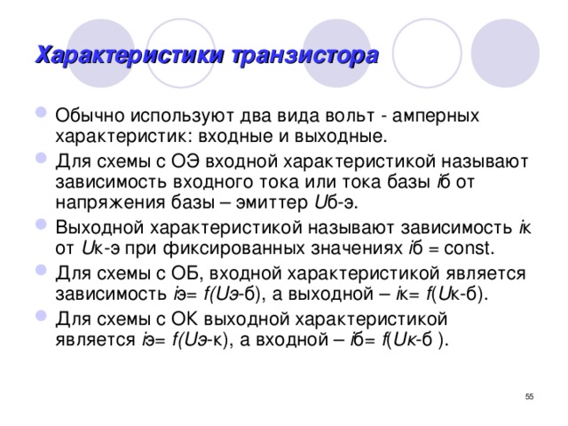 Характеристики транзистора Обычно используют два вида вольт - амперных характеристик: входные и выходные. Для схемы с ОЭ входной характеристикой называют зависимость входного тока или тока базы i б от напряжения базы – эмиттер U б-э. Выходной характеристикой называют зависимость i к от U к-э при фиксированных значениях i б = const. Для схемы с ОБ, входной характеристикой является зависимость i э= f(Uэ -б), а выходной – i к= f ( U к-б). Для схемы с ОК выходной характеристикой является i э= f(Uэ -к), а входной – i б= f ( Uк -б ).  