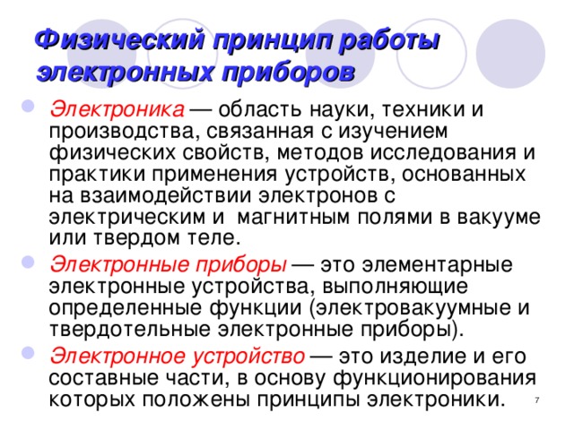 Физический принцип работы электронных приборов Электроника  — область науки, техники и производства, связанная с изучением физических свойств, методов исследования и практики применения устройств, основанных на взаимодействии электронов с электрическим и магнитным полями в вакууме или твердом теле. Электронные приборы  — это элементарные электронные устройства, выполняющие определенные функции (электровакуумные и твердотельные электронные приборы). Электронное устройство  — это изделие и его составные части, в основу функционирования которых положены принципы электроники.  