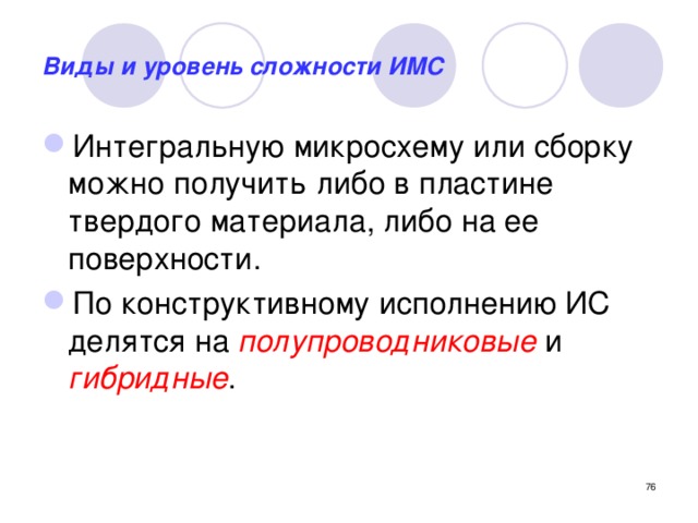 Виды и уровень сложности ИМС Интегральную микросхему или сборку можно получить либо в пластине твердого материала, либо на ее поверхности. По конструктивному исполнению ИС делятся на полупроводниковые и гибридные .   