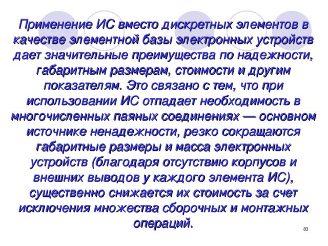 Применение ИС вместо дискретных элементов в качестве элементной базы электронных устройств дает значительные преимущества по надежности, габаритным размерам, стоимости и другим показателям. Это связано с тем, что при использовании ИС отпадает необходимость в многочисленных паяных соединениях — основном источнике ненадежности, резко сокращаются габаритные размеры и масса электронных устройств (благодаря отсутствию корпусов и внешних выводов у каждого элемента ИС), существенно снижается их стоимость за счет исключения множества сборочных и монтажных операций.  