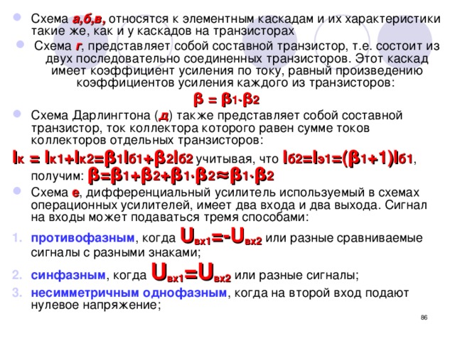 Схема а,б,в, относятся к элементным каскадам и их характеристики такие же, как и у каскадов на транзисторах Схема г , представляет собой составной транзистор, т.е. состоит из двух последовательно соединенных транзисторов. Этот каскад имеет коэффициент усиления по току, равный произведению коэффициентов усиления каждого из транзисторов: β = β 1 ∙β 2 Схема Дарлингтона ( д ) также представляет собой составной транзистор, ток коллектора которого равен сумме токов коллекторов отдельных транзисторов: I к = I к1 +I к2 =β 1 I б1 +β 2 I б2 учитывая, что I б2 =I э1 =(β 1 +1)I б1 , получим: β=β 1 +β 2 +β 1 ∙β 2 ≈β 1 ∙β 2 Схема е , дифференциальный усилитель используемый в схемах операционных усилителей, имеет два входа и два выхода. Сигнал на входы может подаваться тремя способами: противофазным , когда U вх1 =-U вх2 или разные сравниваемые сигналы с разными знаками; синфазным , когда U вх1 =U вх2 или разные сигналы; несимметричным однофазным , когда на второй вход подают нулевое напряжение;  