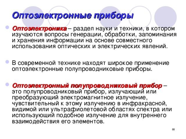 Оптоэлектронные приборы Оптоэлектроника – раздел науки и техники, в котором изучаются вопросы генерации, обработки, запоминания и хранения информации на основе совместного использования оптических и электрических явлений.  В современной технике находят широкое применение оптоэлектронные полупроводниковые приборы.  Оптоэлектронный полупроводниковый прибор – это полупроводниковый прибор, излучающий или преобразующий электромагнитное излучение, чувствительный к этому излучению в инфракрасной, видимой или ультрафиолетовой областях спектра или использующий подобное излучение для внутреннего взаимодействия его элементов.  