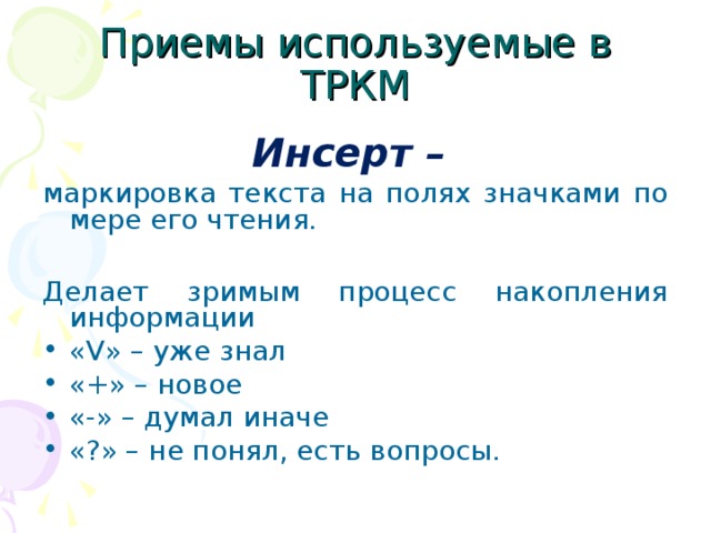 Приемы используемые в ТРКМ Инсерт – маркировка текста на полях значками по мере его чтения. Делает зримым процесс накопления информации « V » – уже знал «+» – новое «-» – думал иначе «?» – не понял, есть вопросы.  