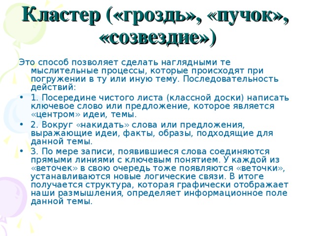 Кластер («гроздь», « пучок», «созвездие») Это способ позволяет сделать наглядными те мыслительные процессы, которые происходят при погружении в ту или иную тему. Последовательность действий: 1. Посередине чистого листа (классной доски) написать ключевое слово или предложение, которое является «центром» идеи, темы. 2. Вокруг «накидать» слова или предложения, выражающие идеи, факты, образы, подходящие для данной темы. 3. По мере записи, появившиеся слова соединяются прямыми линиями с ключевым понятием. У каждой из «веточек» в свою очередь тоже появляются «веточки», устанавливаются новые логические связи. В итоге получается структура, которая графически отображает наши размышления, определяет информационное поле данной темы. 